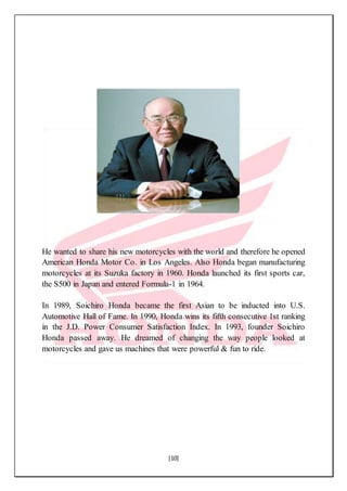 [10]
He wanted to share his new motorcycles with the world and therefore he opened
American Honda Motor Co. in Los Angeles. Also Honda began manufacturing
motorcycles at its Suzuka factory in 1960. Honda launched its first sports car,
the S500 in Japan and entered Formula-1 in 1964.
In 1989, Soichiro Honda became the first Asian to be inducted into U.S.
Automotive Hall of Fame. In 1990, Honda wins its fifth consecutive 1st ranking
in the J.D. Power Consumer Satisfaction Index. In 1993, founder Soichiro
Honda passed away. He dreamed of changing the way people looked at
motorcycles and gave us machines that were powerful & fun to ride.
 