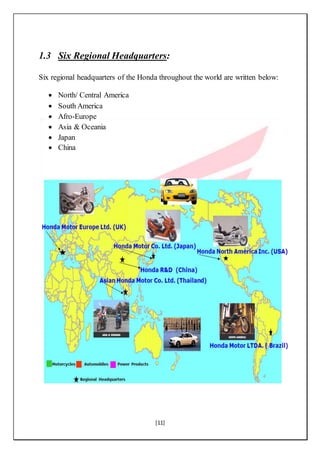 [11]
1.3 Six Regional Headquarters:
Six regional headquarters of the Honda throughout the world are written below:
 North/ Central America
 South America
 Afro-Europe
 Asia & Oceania
 Japan
 China
 