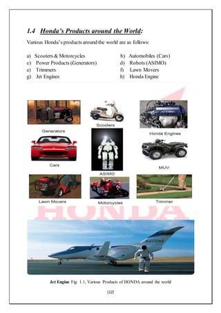 [12]
1.4 Honda’s Products around the World:
Various Honda’s products around the world are as follows:
a) Scooters & Motorcycles b) Automobiles (Cars)
c) Power Products (Generators) d) Robots (ASIMO)
e) Trimmers f) Lawn Movers
g) Jet Engines h) Honda Engine
Jet Engine Fig: 1.1, Various Products of HONDA around the world
 