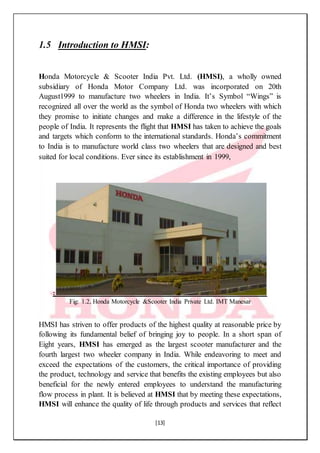 [13]
1.5 Introduction to HMSI:
Honda Motorcycle & Scooter India Pvt. Ltd. (HMSI), a wholly owned
subsidiary of Honda Motor Company Ltd. was incorporated on 20th
August1999 to manufacture two wheelers in India. It’s Symbol “Wings” is
recognized all over the world as the symbol of Honda two wheelers with which
they promise to initiate changes and make a difference in the lifestyle of the
people of India. It represents the flight that HMSI has taken to achieve the goals
and targets which conform to the international standards. Honda’s commitment
to India is to manufacture world class two wheelers that are designed and best
suited for local conditions. Ever since its establishment in 1999,
:
Fig: 1.2, Honda Motorcycle &Scooter India Private Ltd. IMT Manesar
HMSI has striven to offer products of the highest quality at reasonable price by
following its fundamental belief of bringing joy to people. In a short span of
Eight years, HMSI has emerged as the largest scooter manufacturer and the
fourth largest two wheeler company in India. While endeavoring to meet and
exceed the expectations of the customers, the critical importance of providing
the product, technology and service that benefits the existing employees but also
beneficial for the newly entered employees to understand the manufacturing
flow process in plant. It is believed at HMSI that by meeting these expectations,
HMSI will enhance the quality of life through products and services that reflect
 