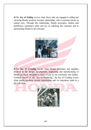 [25]
The Joy of Selling occurs when those who are engaged in selling and
servicing Honda products develop relationships with a customer based on
mutual trust. Through this relationship, Honda associates, dealers and
distributors experience pride and joy in satisfying the customer and in
representing Honda to the customer.
The Joy of Creating occurs when Honda associates and suppliers
involved in the design, development, engineering and manufacturing of
Honda products recognize a sense of joy in our customers and dealers.
Formerly known as the "Joy of Producing," the Joy of Creating occurs
when quality products exceed expectations and we experience pride in a
job well done.
 