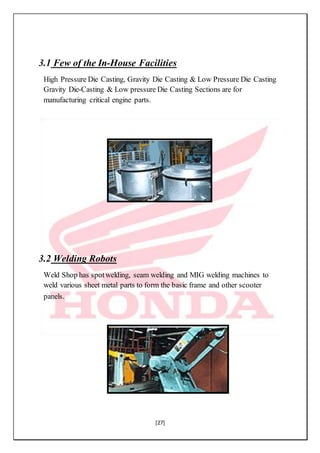 [27]
3.1 Few of the In-House Facilities
High Pressure Die Casting, Gravity Die Casting & Low Pressure Die Casting
Gravity Die-Casting & Low pressure Die Casting Sections are for
manufacturing critical engine parts.
3.2 Welding Robots
Weld Shop has spotwelding, seam welding and MIG welding machines to
weld various sheet metal parts to form the basic frame and other scooter
panels.
 