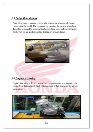 [28]
3.3 Paint Shop Robots
Paint Shop has a conveyor system, which is unique amongst all Honda
Factories in the world. The conveyor car carrying the parts is rotated and
dipped so as to enable good paint adhesion, high gloss and superior paint
finish. Robots are used in painting for improved paint finish.
3.4 Engine Assembly
Engine Assembly is done in an enclosed air pressurized area to protectthe
engine from dirt and dust. Each of the engines is then inspected for various
parameters.
 
