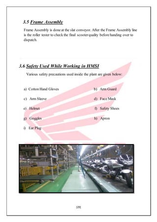 [29]
3.5 Frame Assembly
Frame Assembly is done at the slat conveyor. After the Frame Assembly line
is the roller tester to check the final scooterquality before handing over to
dispatch.
3.6 Safety Used While Working in HMSI
Various safety precautions used inside the plant are given below:
a) Cotton Hand Gloves b) Arm Guard
c) Arm Sleeve d) Face Mask
e) Helmet f) Safety Shoes
g) Goggles h) Apron
i) Ear Plug
 