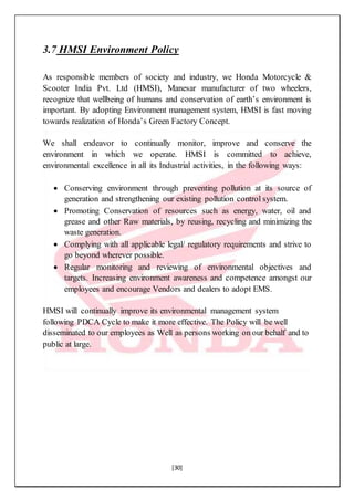 [30]
3.7 HMSI Environment Policy
As responsible members of society and industry, we Honda Motorcycle &
Scooter India Pvt. Ltd (HMSI), Manesar manufacturer of two wheelers,
recognize that wellbeing of humans and conservation of earth’s environment is
important. By adopting Environment management system, HMSI is fast moving
towards realization of Honda’s Green Factory Concept.
We shall endeavor to continually monitor, improve and conserve the
environment in which we operate. HMSI is committed to achieve,
environmental excellence in all its Industrial activities, in the following ways:
 Conserving environment through preventing pollution at its source of
generation and strengthening our existing pollution control system.
 Promoting Conservation of resources such as energy, water, oil and
grease and other Raw materials, by reusing, recycling and minimizing the
waste generation.
 Complying with all applicable legal/ regulatory requirements and strive to
go beyond wherever possible.
 Regular monitoring and reviewing of environmental objectives and
targets. Increasing environment awareness and competence amongst our
employees and encourage Vendors and dealers to adopt EMS.
HMSI will continually improve its environmental management system
following PDCA Cycle to make it more effective. The Policy will be well
disseminated to our employees as Well as persons working on our behalf and to
public at large.
 