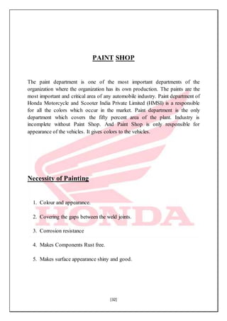 [32]
PAINT SHOP
The paint department is one of the most important departments of the
organization where the organization has its own production. The paints are the
most important and critical area of any automobile industry. Paint department of
Honda Motorcycle and Scooter India Private Limited (HMSI) is a responsible
for all the colors which occur in the market. Paint department is the only
department which covers the fifty percent area of the plant. Industry is
incomplete without Paint Shop. And Paint Shop is only responsible for
appearance of the vehicles. It gives colors to the vehicles.
Necessity of Painting
1. Colour and appearance.
2. Covering the gaps between the weld joints.
3. Corrosion resistance
4. Makes Components Rust free.
5. Makes surface appearance shiny and good.
 