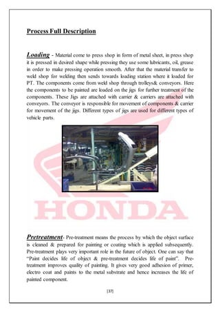 [37]
Process Full Description
Loading - Material come to press shop in form of metal sheet, in press shop
it is pressed in desired shape while pressing they use some lubricants, oil, grease
in order to make pressing operation smooth. After that the material transfer to
weld shop for welding then sends towards loading station where it loaded for
PT. The components come from weld shop through trolleys& conveyors. Here
the components to be painted are loaded on the jigs for further treatment of the
components. These Jigs are attached with carrier & carriers are attached with
conveyors. The conveyor is responsible for movement of components & carrier
for movement of the jigs. Different types of jigs are used for different types of
vehicle parts.
Pretreatment- Pre-treatment means the process by which the object surface
is cleaned & prepared for painting or coating which is applied subsequently.
Pre-treatment plays very important role in the future of object. One can say that
“Paint decides life of object & pre-treatment decides life of paint”. Pre-
treatment improves quality of painting. It gives very good adhesion of primer,
electro coat and paints to the metal substrate and hence increases the life of
painted component.
 