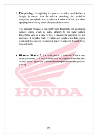 [39]
5. Phosphating:- Phosphating is a process in which metal Surface is
brought in contact with the solution containing zinc, nickel or
manganese, phosphoric acid, accelerator & other additives. It is also a
spraying process using heated zinc phosphate solution.
The treatment produces a reasonably hard, Electrically non conducting
surface coating which is highly adherent to the metal surface.
Phosphating acts as a base for ED. It prevents the part from rust and
corrosion. It provides finely crystalline non metallic phosphate coating
which inhibits corrosion resistance & improves adhesion & durability of
the paint finish.
6. DI Water Rinse 4, 5, 6:- In this process De-Ionized Water is used
as spray treatment. It is used to remove the excess phosphorus deposited
on the surface. It provides contamination free phosphate surface prior to
painting.
 