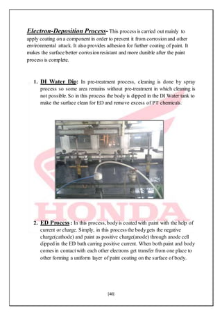 [40]
Electron-Deposition Process- This process is carried out mainly to
apply coating on a component in order to prevent it from corrosionand other
environmental attack. It also provides adhesion for further coating of paint. It
makes the surface better corrosionresistant and more durable after the paint
process is complete.
1. DI Water Dip: In pre-treatment process, cleaning is done by spray
process so some area remains without pre-treatment in which cleaning is
not possible. So in this process the body is dipped in the DI Water tank to
make the surface clean for ED and remove excess of PT chemicals.
2. ED Process : In this process, bodyis coated with paint with the help of
current or charge. Simply, in this process the bodygets the negative
charge(cathode) and paint as positive charge(anode) through anode cell
dipped in the ED bath carring positive current. When both paint and body
comes in contactwith each other electrons get transfer from one place to
other forming a uniform layer of paint coating on the surface of body.
 