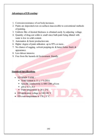 [42]
Advantages of ED coating:
1. Corrosionresistance of car bodyincreases.
2. Paints are deposited even on surfaces inaccessible to conventional methods
of painting.
3. Uniform film of desired thickness is obtained easily by adjusting voltage.
4. Quantity of drag-out solids is small since bath paint being diluted with
water is low in solid content.
5. Automation & faster production rate.
6. Higher degree of paint utilisation up to 95% or more..
7. No chance of sagging, solvent popping etc & hence better finish &
appearance.
8. Less labour intensive.
9. Free from fire hazards & Environment friendly.
Standard Specifications
 ED MAIN TANK :
 Solid content is 11 + 1 % (NV)
 Specific conductivity is 600-1200 S/cm
 pH is 6.1 + 0.3
 Paint temperature is 28 + 2°C
 ED application voltage is 140-180 V
 ED oven temperature is 170 + 5 °C
 