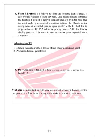 [43]
3. Ultra Filtration: To remove the extra ED from the part’s surface. It
also prevents wastage of extra ED paint. Ultra filtration means extreamly
fine filtration. It is used to recover the paint taken out from the bath, filter
the paint under a pressurized condition, utilizing the filterate as the
rinsing water & extracted paint is again transfer to the ED bath for its
properutilisation. UF 1&2 is done by spraying process & UF 3 is done by
dipping process. It is done to remove excess paint deposited on a
component.
Advantages of UF
1. Efficient separation without the aid of heat or any coagulating agent.
2. Properties does not get affected.
4. DI water spray tank: It is done to wash out any traces carried over
from UF 3.
Mist spray: In this tank air with very less amount of water is blower over the
component. It is done to remove any water marks present on a component.
 