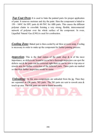 [46]
Top Coat Oven: It is used to bake the painted parts for proper application
of paint. It removes moisture and dry the paint. Here the component is baked to
150 - 160oC for SPC parts & 60-70oC for ABS parts. This causes the different
polymer chains to crosslink forming a very strong, flexible, interconnected
network of polymer over the whole surface of the component. In oven,
Liquefied Natural Gas (LNG) is used for combustion.
Cooling Zone: Baked part is then cooled by air blow at room temp. Cooling
is necessary in order to make up the component for further painting process.
Inspection: This is the final station of the paint shop & is of the most
importance, as defects are bound to occurbut a thorough inspection can spot the
defects out & the parts can be corrected right there or can be sent to t/up area or
rework area for further correction of the defected parts. These parts are marked
so that their further inspection would be easier.
Unloading: In this area components are unloaded from the jig. Then they
are separated as OK parts, NG parts. The NG parts are sent to rework area &
touch up area. The OK parts are sent to frame assembly.
 