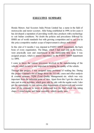 [5]
EXECUTIVE SUMMARY
Honda Motors And Scooters India Private Limited has a name in the field of
motorcycles and motor scooters. After being established in 1999, in few years it
has developed a reputation of providing world class products with a technology
to suit Indian conditions. No doubt the policies and procedures followed by
HMSI are of world standards but with growing competition and to cut cost in
this price competitive market scope of improvement is always welcomed.
In this stint of 4 months I was deputed in PAINT SHOP department, the back
bone of every organization. The things, which I had read only in the books,
were practically seen and experienced in this memorable time span. I was
assigned project, which is utmost importance to the PAINT SHOP department
i.e. DPR.
I came to know the various processes involved in the manufacturing of the
vehicles which in turn is very important in keeping the quality of the vehicle.
Through this project, I was assigned many problems of welding line. During
this project I learned a lot of things about the 5-S rule, cause and effect analysis
& counter measure, TQM (Total Quality Management) etc. which was very
important from the industrial point of view. Apart from this I got the chance to
take part in extra activities, which goes side by side with the regular work. I also
got the opportunity to visit various other departments of motorcycle and scooter
plant of the company to know & understand how the final vehicle was taking
shape. I visited engine and frame assembly, vehicle quality area.
 