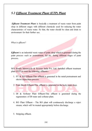 [52]
5.2 Effluent Treatment Plant (ETP) Plant
Effluent Treatment Plant is basically a treatment of waste water from paint
shop in different stages with different chemicals used for reducing the water
characteristics of waste water. So that, the water should be clean and drain to
environment for their further use.
What is effluent?
Effluent is an industrial waste water of paint shop which is generated during the
paint process such as pretreatment, Ed etc. during different stages of paint
process.
M/S Honda Motorcycle & Scooter India Pvt. Ltd. Installed effluent treatment
plant (ETP) to treat the following effluents:-
1. PT & ED Effluent-This effluent is generated in the metal pretreatment and
electro deposition process.
2. Paint Booth Effluent-This effluent is generated in the body paint shop.
3. DI & Softener Plant Effluent-This effluent is generated during the
regeneration of DI water and softener plant.
4. RO Plant Effluent - The RO plant will continuously discharge a reject
stream, which will be treated appropriately before discharge.
5. Stripping effluent.
 