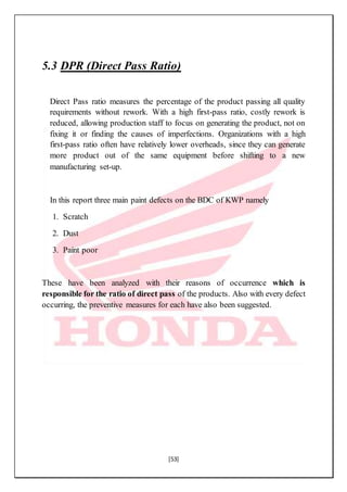 [53]
5.3 DPR (Direct Pass Ratio)
Direct Pass ratio measures the percentage of the product passing all quality
requirements without rework. With a high first-pass ratio, costly rework is
reduced, allowing production staff to focus on generating the product, not on
fixing it or finding the causes of imperfections. Organizations with a high
first-pass ratio often have relatively lower overheads, since they can generate
more product out of the same equipment before shifting to a new
manufacturing set-up.
In this report three main paint defects on the BDC of KWP namely
1. Scratch
2. Dust
3. Paint poor
These have been analyzed with their reasons of occurrence which is
responsible for the ratio of direct pass of the products. Also with every defect
occurring, the preventive measures for each have also been suggested.
 