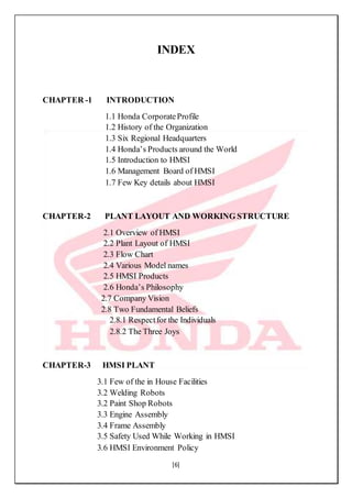 [6]
INDEX
CHAPTER -1 INTRODUCTION
1.1 Honda CorporateProfile
1.2 History of the Organization
1.3 Six Regional Headquarters
1.4 Honda’s Products around the World
1.5 Introduction to HMSI
1.6 Management Board of HMSI
1.7 Few Key details about HMSI
CHAPTER-2 PLANT LAYOUT AND WORKING STRUCTURE
2.1 Overview of HMSI
2.2 Plant Layout of HMSI
2.3 Flow Chart
2.4 Various Model names
2.5 HMSI Products
2.6 Honda’s Philosophy
2.7 Company Vision
2.8 Two Fundamental Beliefs
2.8.1 Respectfor the Individuals
2.8.2 The Three Joys
CHAPTER-3 HMSI PLANT
3.1 Few of the in House Facilities
3.2 Welding Robots
3.2 Paint Shop Robots
3.3 Engine Assembly
3.4 Frame Assembly
3.5 Safety Used While Working in HMSI
3.6 HMSI Environment Policy
 