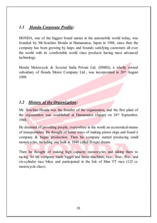 [9]
1.1 Honda Corporate Profile:
HONDA, one of the biggest brand names in the automobile world today, was
founded by Mr.Soichiro Honda at Hamamatsu, Japan in 1948, since then the
company has been growing by leaps and bounds satisfying customers all over
the world with its comfortable world class products having most advanced
technology.
Honda Motorcycle & Scooter India Private Ltd. (HMSI), a wholly owned
subsidiary of Honda Motor Company Ltd., was incorporated in 20th August
1999.
1.2 History of the Organization:
Mr. Soichiro Honda was the founder of the organization, and the first plant of
the organization was established at Hamamatsu (Japan) on 24th September,
1948.
He dreamed of providing people, everywhere in the world an economical means
of transportation. He thought of better ways of making piston rings and found a
company & began production. Then his company started producing small
motorcycles, including one built in 1949 called D-type dream.
Then he thought of making high capacity motorcycles and taking them to
racing. So his company made bigger and faster machines, two-, four-, five-, and
six-cylinder race bikes and participated in the Isle of Man TT race (125 cc
motorcycle class).
 