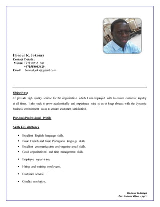 Honour Jokonya
Curriculum Vitae – pg 1
Honour K. Jokonya
Contact Details:
Mobile +971502351681
+971558043429
Email: honourkjoks@gmail.com
Objectives:
To provide high quality service for the organization which I am employed with to ensure customer loyalty
at all times. I also seek to grow academically and experience wise so as to keep abreast with the dynamic
business environment so as to ensure customer satisfaction.
Personal/Professional Profile
Skills key attributes
 Excellent English language skills.
 Basic French and basic Portuguese language skills
 Excellent communication and organizational skills.
 Good organizational and time management skills
 Employee supervision,
 Hiring and training employees,
 Customer service,
 Conflict resolution,
 