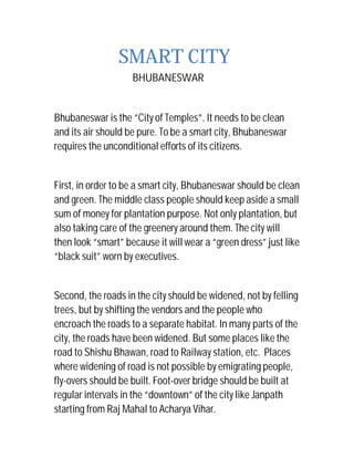 SMART CITY
BHUBANESWAR
Bhubaneswar is the “City of Temples”. It needs to be clean
and its air should be pure. To be a smart city, Bhubaneswar
requires the unconditional efforts of its citizens.
First, in order to be a smart city, Bhubaneswar should be clean
and green. The middle class people should keep aside a small
sum of money for plantation purpose. Not only plantation, but
also taking care of the greenery around them. The city will
then look “smart” because it will wear a “green dress” just like
“black suit” worn by executives.
Second, the roads in the city should be widened, not by felling
trees, but by shifting the vendors and the people who
encroach the roads to a separate habitat. In many parts of the
city, the roads have been widened. But some places like the
road to Shishu Bhawan, road to Railway station, etc. Places
where widening of road is not possible by emigrating people,
fly-overs should be built. Foot-over bridge should be built at
regular intervals in the “downtown” of the city like Janpath
starting from Raj Mahal to Acharya Vihar.
 