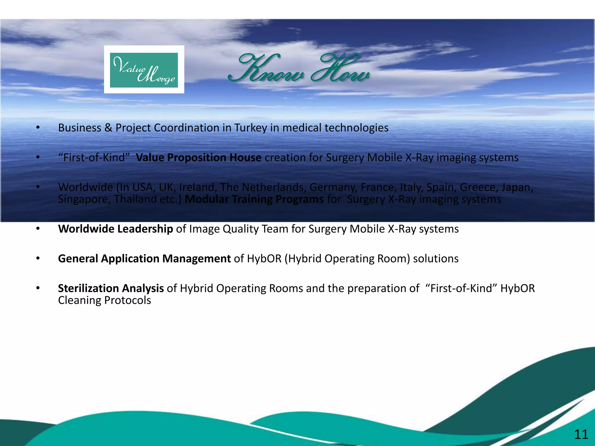 11 
Know How 
•Business & Project Coordination in Turkey in medical technologies 
•“First-of-Kind” Value Proposition House creation for Surgery Mobile X-Ray imaging systems 
•Worldwide (In USA, UK, Ireland, The Netherlands, Germany, France, Italy, Spain, Greece, Japan, Singapore, Thailand etc.) Modular Training Programs for Surgery X-Ray imaging systems 
•Worldwide Leadership of Image Quality Team for Surgery Mobile X-Ray systems 
•General Application Management of HybOR (Hybrid Operating Room) solutions 
•Sterilization Analysis of Hybrid Operating Rooms and the preparation of “First-of-Kind” HybOR Cleaning Protocols 
11  
