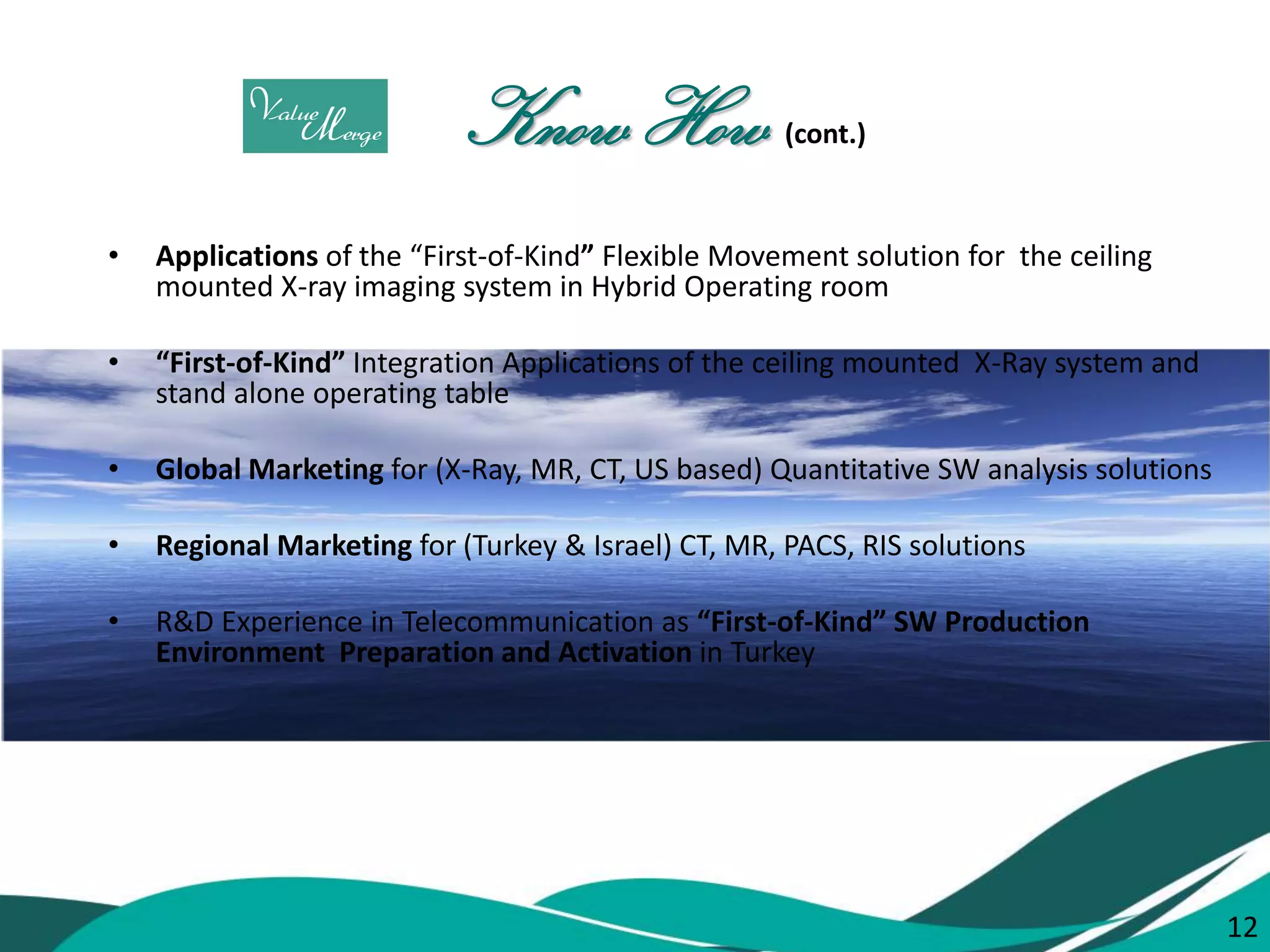 12 
Know How (cont.) 
•Applications of the “First-of-Kind” Flexible Movement solution for the ceiling mounted X-ray imaging system in Hybrid Operating room 
•“First-of-Kind” Integration Applications of the ceiling mounted X-Ray system and stand alone operating table 
•Global Marketing for (X-Ray, MR, CT, US based) Quantitative SW analysis solutions 
•Regional Marketing for (Turkey & Israel) CT, MR, PACS, RIS solutions 
•R&D Experience in Telecommunication as “First-of-Kind” SW Production Environment Preparation and Activation in Turkey 
12  