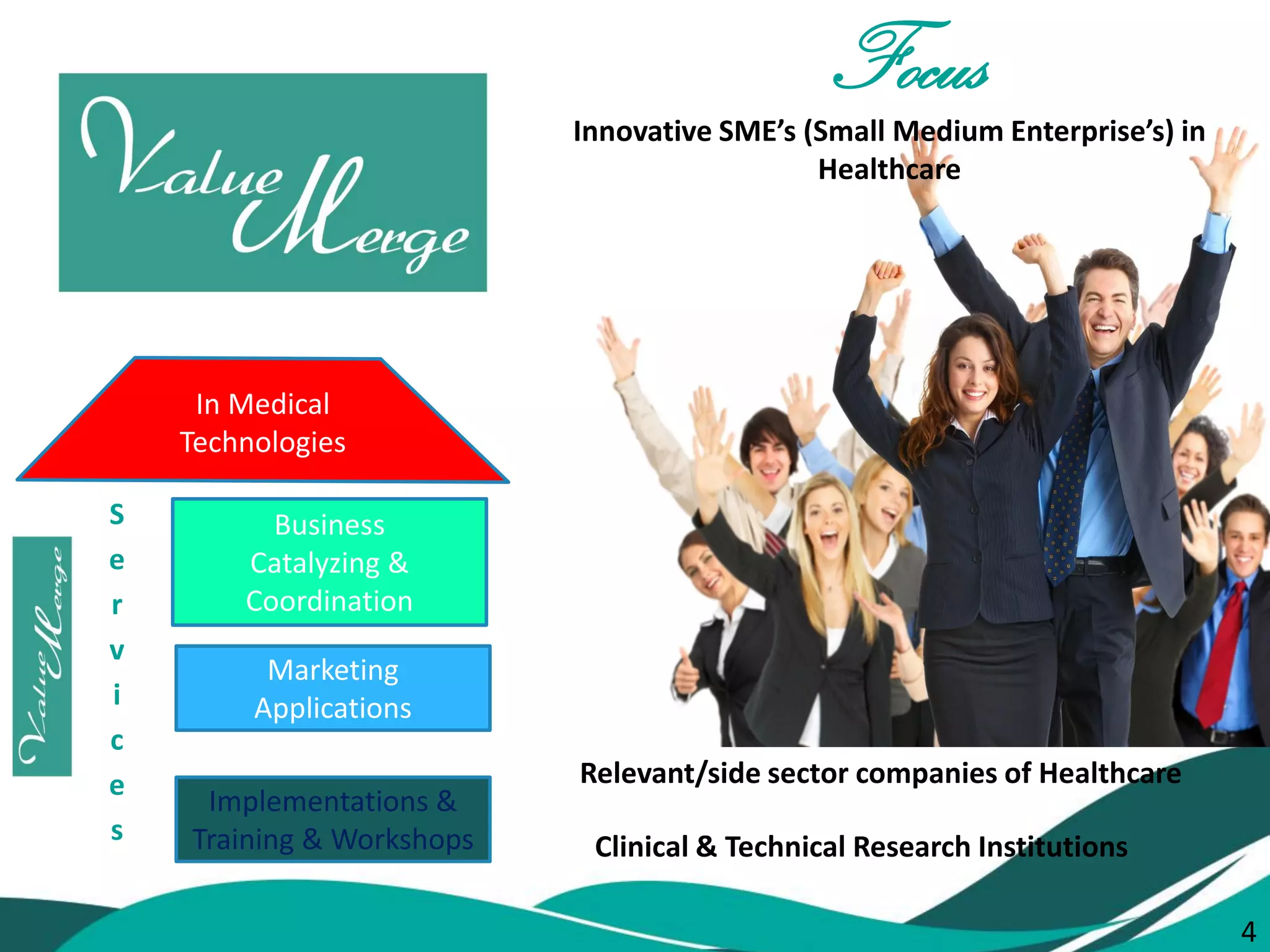 4 
SERVICES 
Marketing 
Applications 
Implementations & Training & Workshops 
Business 
Catalyzing & Coordination 
Services 
In Medical 
Technologies 
Focus 
Innovative SME’s (Small Medium Enterprise’s) in Healthcare 
Clinical & Technical Research Institutions 
Relevant/side sector companies of Healthcare 
4  