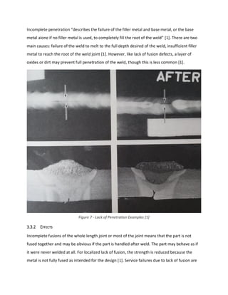 Incomplete penetration “describes the failure of the filler metal and base metal, or the base
metal alone if no filler metal is used, to completely fill the root of the weld” [1]. There are two
main causes: failure of the weld to melt to the full depth desired of the weld, insufficient filler
metal to reach the root of the weld joint [1]. However, like lack of fusion defects, a layer of
oxides or dirt may prevent full penetration of the weld, though this is less common [1].
3.3.2 EFFECTS
Incomplete fusions of the whole length joint or most of the joint means that the part is not
fused together and may be obvious if the part is handled after weld. The part may behave as if
it were never welded at all. For localized lack of fusion, the strength is reduced because the
metal is not fully fused as intended for the design [1]. Service failures due to lack of fusion are
Figure 7 - Lack of Penetration Examples [1]
 