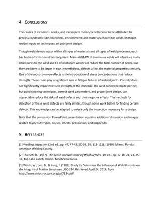 4 CONCLUSIONS
The causes of inclusions, cracks, and incomplete fusion/penetration can be attributed to
process conditions (like cleanliness, environment, and materials chosen for weld), improper
welder inputs or techniques, or poor joint design.
Though weld defects occur within all types of materials and all types of weld processes, each
has trade-offs that must be recognized. Manual GTAW of aluminum welds will introduce many
small pores to the weld and EB of aluminum welds will reduce the total number of pores, but
they are likely to be larger in size. Nevertheless, defects affect the material properties similarly.
One of the most common effects is the introduction of stress concentrations that reduce
strength. These risers play a significant role in fatigue failures of welded joints. Porosity does
not significantly impact the yield strength of the material. The weld cannot be made perfect,
but good cleaning techniques, correct weld parameters, and proper joint design, can
appreciably reduce the risks of weld defects and their negative effects. The methods for
detection of these weld defects are fairly similar, though some work better for finding certain
defects. This knowledge can be adapted to select only the inspection necessary for a design.
Note that the companion PowerPoint presentation contains additional discussion and images
related to porosity types, causes, effects, prevention, and inspection.
5 REFERENCES
[1] Welding inspection (2nd ed., pp. 44, 47-48, 50-53, 56, 113-121). (1980). Miami, Florida:
American Welding Society.
[2] Thielsch, H. (1967). The Sense and Nonsense of Weld Defects (1st ed., pp. 17-18, 21, 23, 25,
37, 46). Lake Zurich, Illinois: Monticello Books.
[3] Walsh, W., Leis, B., & Yung, J. (1989). Study to Determine the Influence of Weld Porosity on
the Integrity of Marine Structures. SSC-334. Retrieved April 24, 2014, from
http://www.shipstructure.org/pdf/334.pdf
 