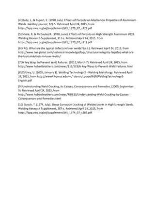 [4] Rudy, J., & Rupert, E. (1970, July). Effects of Porosity on Mechanical Properties of Aluminium
Welds. Welding Journal, 322-S. Retrieved April 24, 2015, from
https://app.aws.org/wj/supplement/WJ_1970_07_s322.pdf
[5] Shore, R. & McCaulay R. (1970, June). Effects of Porosity on High Strength Aluminium 7039.
Welding Research Supplement, 311-s. Retrieved April 24, 2015, from
https://app.aws.org/wj/supplement/WJ_1970_07_s311.pdf
[6] FAQ: What are the typical defects in laser welds? (n.d.). Retrieved April 24, 2015, from
http://www.twi-global.com/technical-knowledge/faqs/structural-integrity-faqs/faq-what-are-
the-typical-defects-in-laser-welds/
[7] 6 Key Ways to Prevent Weld Failures. (2012, March 7). Retrieved April 24, 2015, from
http://www.hobartbrothers.com/news/111/523/6-Key-Ways-to-Prevent-Weld-Failures.html
[8] Dilthey, U. (2005, January 1). Welding Technology 2 - Welding Metallurgy. Retrieved April
24, 2015, from http://www4.hcmut.edu.vn/~dantn/course/Pdf/WeldingTechnology2-
English.pdf
[9] Understanding Weld Cracking, Its Causes, Consequences and Remedies. (2009, September
9). Retrieved April 24, 2015, from
http://www.hobartbrothers.com/news/48/523/Understanding-Weld-Cracking-Its-Causes-
Consequences-and-Remedies.html
[10] Gooch, T. (1974, July). Stress Corrosion Cracking of Welded Joints in High Strength Steels.
Welding Research Supplement, 287-s. Retrieved April 24, 2015, from
https://app.aws.org/wj/supplement/WJ_1974_07_s287.pdf
 