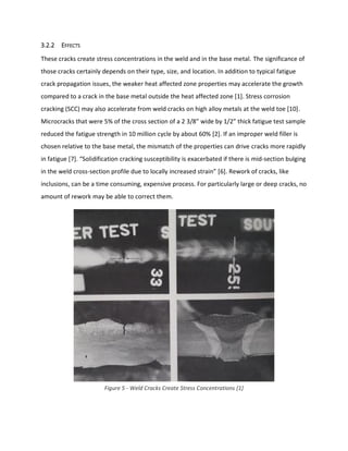 3.2.2 EFFECTS
These cracks create stress concentrations in the weld and in the base metal. The significance of
those cracks certainly depends on their type, size, and location. In addition to typical fatigue
crack propagation issues, the weaker heat affected zone properties may accelerate the growth
compared to a crack in the base metal outside the heat affected zone [1]. Stress corrosion
cracking (SCC) may also accelerate from weld cracks on high alloy metals at the weld toe [10].
Microcracks that were 5% of the cross section of a 2 3/8” wide by 1/2” thick fatigue test sample
reduced the fatigue strength in 10 million cycle by about 60% [2]. If an improper weld filler is
chosen relative to the base metal, the mismatch of the properties can drive cracks more rapidly
in fatigue [7]. “Solidification cracking susceptibility is exacerbated if there is mid-section bulging
in the weld cross-section profile due to locally increased strain” [6]. Rework of cracks, like
inclusions, can be a time consuming, expensive process. For particularly large or deep cracks, no
amount of rework may be able to correct them.
Figure 5 - Weld Cracks Create Stress Concentrations [1]
 