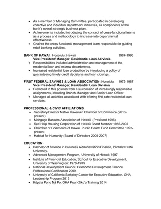 • As a member of Managing Committee, participated in developing
collective and individual department initiatives, as components of the
bank’s overall strategic business plan.
• Achievements included introducing the concept of cross-functional teams
as a process and methodology to increase interdepartmental
effectiveness.
• Chaired the cross-functional management team responsible for guiding
retail banking activities.
BANK OF HAWAII, Honolulu, Hawaii 1987-1993
Vice President/ Manager, Residential Loan Services
• Responsibilities included administration and management of the
residential loan and escrow departments.
• Increased residential loan production by introducing a policy of
guaranteeing timely credit decisions and loan closings.
FIRST FEDERAL SAVINGS & LOAN ASSOCIATION, Honolulu 1972-1987
Vice President/ Manager, Residential Loan Division
• Promoted to this position from a succession of increasingly responsible
assignments, including Branch Manager and Senior Loan Officer.
• Managed all activities associated with offering first-rate residential loan
services.
PROFESSIONAL & CIVIC AFFILIATIONS
• Secretary/Director Native Hawaiian Chamber of Commerce (2013-
present)
• Mortgage Bankers Association of Hawaii (President 1996)
• Self-Help Housing Corporation of Hawaii Board Member 1985-2002
• Chamber of Commerce of Hawaii Public Health Fund Committee 1992-
present
• Habitat for Humanity (Board of Directors 2005-2007)
EDUCATION
• Bachelor of Science in Business Administration/Finance, Portland State
University.
• Advanced Management Program, University of Hawaii: 1987
• Institute of Financial Education, School for Executive Development,
University of Washington: 1978-1979
• National Development Council, Economic Development Finance
Professional Certification 2009
• University of California Berkeley Center for Executive Education, OHA
Leadership Program 2013
• Kūpa a Pono Nā Po: OHA Pou Kāko o Training 2014ʻ ʻ
 