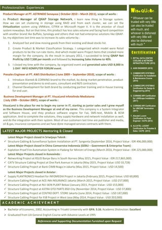 Product Manager at PT. ASTRINDO Senayasa ( October 2010 – March 2011), scope of works :
As Product Manager of QNAP Storage Network, I learn new thing in Storage system.
How we can set clustering in storage using RAID and from each cluster, we can set the
Virtualization system using VMWare, CITRIX or Microsoft Hyper V. It is the ancestor of cloud
system nowadays. But on that time, this product has less sales volume and facing hard competition
with another brand like Buffalo, Synology and others that not had enterprise solutions like QNAP.
So, my objectives last time was to increase its sales volume by :
1. Analyzed fast and slow moving goods from their existing and dead stocks list.
2. Create Product & Market Classification Strategy. I categorized which model were Retail
products to be the run-rate items. And which model were Project items that created more
margin for the company. As the result in January 2011, I succeeded to bring QNAP Net
Profit by USD 7,500 per month and followed by Increasing Sales Volume to 40%.
3. I closed my time with the company, by organized event and generated sales USD 8,000 in
1-DAY INFO KOMPUTER FORUM event.
Wise Quote..
“ Whoever can be
trusted with very little
can also be trusted
with much, and
whoever is dishonest
with very little will
also be dishonest
with much ”
Professionalism Experiences
Business Development Manager at PT. VisuaLand Infotelindo Mediatama
( July 1999 – October 2007), scope of works :
VisuaLand is the place for me to begin my carrer in IT, starting as junior sales and I grew myself
as the Business Development Manager at end of my carrer. This company is a System Integrator
and Software House, and they produce software engine for Fax, SMS-text, Mobile & BCM
application. And to complete the solutions, they supply Hardware and network installation as well,
and do the integration with their system. Most of our customers last time are publisher and media,
oil & gas, insurance companies and we have done managed services contracts with them.
A C A D E M I C A C H I E V E M E N T
Latest Major Project closed in Sriwijaya Teknik :
 Structure Cabling & Surveillance System Installation at PT. Syngenta (September 2016, Project Value : IDR 496,000,000)
Latest Major Project closed in China Comservice Indonesia (GEBU – Goernment & Enterprise Team) :
 Explotion Proof Fire Automation System in Padang for Ministri of Energy (March 2016, Project Value : IDR 225,000,000)
Latest Major Projects closed in Konexindo :
 Networking Project at RSUD Banjar Baru in South Borneo (May 2015, Project Value : IDR 217,865,000)
 CATV Structure Cabling Project at One Park Avenue in Jakarta (May 2015, Project Value: USD 10,728)
 Structure Cabling Project at Bank CIMB Niaga in Jakarta (May 2015, Project Value : USD 14,500)
Latest Major Projects closed in Anixter :
 Supply PLANTRONICS Headset for INFOMEDIA Project in Jakarta (February 2015, Project Value: USD 60,000)
 Structure Cabling Project at ACE INA INSURANCE Jakarta (March 2015, Project Value : USD 257,000)
 Structure Cabling Project at NU-SKIN PLANT Bekasi (January 2015, Project Value : USD 153,000)
 Structure Cabling Project at ASTRA OTO PARTS BSD City (November 2014, Project Value : USD 37,800)
 Structure Cabling Project at CENTRO DEPT. STORE Jakarta (June 2014, Project Value : USD 187,000)
 Structure Cabling Project for PJB Project in West Java (May 2014, Project Value : USD 203,000)
 Bachelor of Economic, 2002, Accounting in Trisakti University with GPA: 3.16. Academic Distinction: Excellent
 Graduated from LIA General English Course with Advance Levels at 1995
LATEST MAJOR PROJECTS Mentoring & Closed
References and Supporting Documentation Furnished upon Request
Presales Engineer at PT. AWS Distribution ( June 2009 – September 2010), scope of works :
1. Introduce Alantek & CORNING brand to the market, by doing market penetration, product
presentation and demo to end users, consultant and M/E contractors.
2. Channel Development for both brand by conducting partner training and in-house training
for end user.
C e r t i f i c a t i o n
1. RITTAL DATA CENTER
COOLING & NETWORK
INFRASTRUCTURE (2015)
2. AXIS ENGINEER (2015)
3. COMMSCOPE SYSTIMAX
Certification for Installation
& Maintenance Course
(2014)
4. COMMSCOPE SYSTIMAX
Certification for Design &
Enggineering (2014)
5. CORNING NPI Certification
for LANScape Installation
(2011)
6. CORNING NPI Certification
for UNICAM Termination
(2011)
7. Alacatel Lucent
Certification for Field
Engineer / ACFE (2013)
8. ALCATEL LUCENT
Certification for Presales &
Sales / ACPS (2013)
 