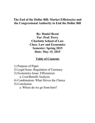 The End of the Dollar Bill: Market Efficiencies and
the Congressional Authority to End the Dollar Bill
By: Daniel Rezai
For: Prof. Perry
Charlotte School of Law
Class: Law and Economics
Semester: Spring 2015
Date: May 15, 2015
Table of Contents
1) Purpose of Paper
2) Legal Issue: Regulation of Currency
3) Economics Issue: Efficiencies
a. Cost/Benefit Analysis
4) Combination: What Drives the Choice
5) Conclusion
a. Where do we go from here?
 