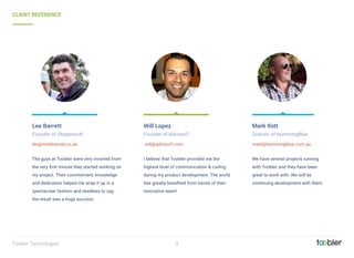 9Toobler Technologies
We have several projects running
with Toobler and they have been
great to work with. We will be
continuing development with them.
Mark Ilott
Director of HummingBlue
mark@hummingblue.com.au
I believe that Toobler provided me the
highest level of communication & coding
during my product development. The world
has greatly beneﬁted from hands of their
innovative team!
Will Lopez
Founder of AdvisorFi
 will@advisorﬁ.com
The guys at Toobler were very involved from
the very ﬁrst minute they started working on
my project. Their commitment, knowledge
and dedication helped me wrap it up in a
spectacular fashion and needless to say,
the result was a huge success.
Lee Barrett
Founder of ShopboxUK
lee@meltbrands.co.uk
CLIENT REFERENCE
 
