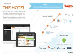 HOTELS
DEVICES
Hummingblue approached Toobler technologies in the
hope to reinvent online room service for the hotel indus-
try in Australia and to date we have build both an iPad
application and android application on a multi-tenant
architecture, and we are still ﬁguring out what suits the
hotel industry in Australia - iPad or Android.
THE HOTEL
APPLICATION ON A MULTI-TENANT ARCHITECTURE
Casestudy of
To build a Tablet Application using SaaS business model for on demand
room service in Cloud Infrastructure for reputed hotels in Australia.
Target
TECHNOLOGY
Android Native Development kit
ADMINISTRATION
API
AWS
1
2
3
4
ARCHITECTURE
13Toobler Technologies
 