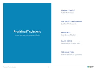 Toobler Technologies 1
COMPANY PROFILE
OUR SERVICES AND DOMAINS
REFERENCES
MAJOR WORKS
TECHNICAL STACK
Toobler Technologies
Qualiﬁed IT Professionals
Major Clients of the Firm
Casestudies of our major works
Software Solutions or Applications
Providing IT solutions
for startups and enterprises worldwide
 