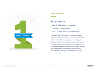 2
QUALITY ASSURED The primary objective of toobler is to provide information
technology solutions to enterprises and startups. We provide
implementation of business applications including web
applications, tablet and mobile applications, cloud solutions,
lean UX/UI and responsive design, SAAS, IoT, BigData analyt-
ics and machine learning. Services cover the project life cycle
of an implementation, beginning from minimum viable
product deﬁnition, through customer validation and user
experience design.
7 year of operations 200 projects
170 clients 60 engineers
1 goal - open sourcing sustainability
COMPANY PROFILE
WE ARE TOOBLER
Toobler Technologies
 