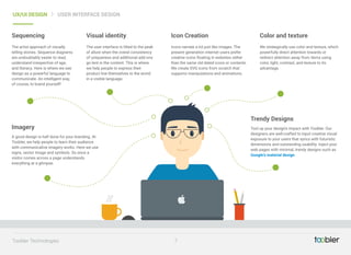 The artist approach of visually
telling stories. Sequence diagrams
are undoubtably easier to read,
understand irrespective of age,
and literacy. Here is where we see
design as a powerful language to
communicate. An intelligent way,
of course, to brand yourself!
Sequencing
A good design is half done for your branding. At
Toobler, we help people to learn their audience
with communicative imagery works. Here we use
signs, vector image and symbols. So once a
visitor comes across a page understands
everything at a glimpse.
Imagery
The user interface is tilted to the peak
of allure when the overal consistency
of uniqueness and additional add-ons
go lent in the content. This is where
we help people to express their
product line themselves to the world
in a visible language.
Visual identity
Icons narrate a lot just like images. The
present generation internet users prefer
creative icons floating in websites rather
than the same old dated icons or contents.
We create SVG icons from scratch that
supports manipulations and animations.
Icon Creation
Tool up your design's impact with Toobler. Our
designers are well-crafted to input creative visual
exposure to your users that syncs with futuristic
dimensions and outstanding usability. Inject your
web pages with minimal, trendy designs such as
Google’s material design
Trendy Designs
We strategically use color and texture, which
powerfully direct attention towards or
redirect attention away from items using
color, light, contrast, and texture to its
advantage.
Color and texture
7Toobler Technologies
UX/UI DESIGN USER INTERFACE DESIGN
 