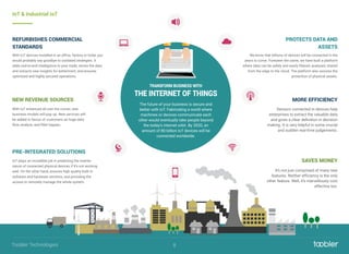 IoT & Industrial IoT
IoT plays an incredible job in predicting the mainte-
nance of connected physical devices if it’s not working
well. On the other hand, ensures high quality both in
software and hardware sections, and providing the
access to remotely manage the whole system.
PRE-INTEGRATED SOLUTIONS
We know that billions of devices will be connected in the
years to come. Foreseen the same, we have built a platform
where data can be safely and easily ﬁltered, analyzed, shared
from the edge to the cloud. The platform also assures the
protection of physical assets.
PROTECTS DATA AND
ASSETS
With IoT devices installed in an ofﬁce, factory or hotel, you
would probably say goodbye to outdated strategies. It
adds end-to-end intelligence to your trade; stores the data
and extracts new insights for betterment, and ensures
optimized and highly secured operations.
REFURBISHES COMMERCIAL
STANDARDS
With IoT enhanced all over the corner, new
business models will pop up. New services will
be added in favour of customers as huge data
flow, analyze, and ﬁlter happen.
NEW REVENUE SOURCES
Sensors connected in devices help
enterprises to extract the valuable data
and gives a clear deﬁnition in decision
making. It is very helpful in some crucial
and sudden real-time judgements.
MORE EFFICIENCY
It’s not just comprised of many new
features. Neither efﬁciency is the only
other feature. Well, it’s marvellously cost
effective too.
SAVES MONEY
The future of your business is secure and
better with IoT. Fabricating a world where
machines or devices communicate each
other would eventually take people beyond
the today's internet orbit. By 2020, an
amount of 80 billion IoT devices will be
connected worldwide.
TRANSFORM BUSINESS WITH
THE INTERNET OF THINGS
8Toobler Technologies
 