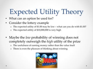Expected Utility Theory
• What can an option be used for?
• Consider the lottery example
o The expected utility of $1.00 may be low – what can you do with $1.00?
o The expected utility of $10,000,000 is very high
• Maybe the low probability of winning does not
completely outweigh the high utility of the prize
o The usefulness of earning money rather than the value itself
o There is even the pleasure of thinking about winning
 