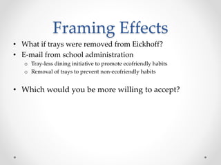 Framing Effects
• What if trays were removed from Eickhoff?
• E-mail from school administration
o Tray-less dining initiative to promote ecofriendly habits
o Removal of trays to prevent non-ecofriendly habits
• Which would you be more willing to accept?
 