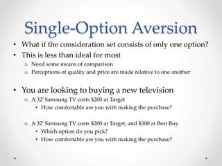 Single-Option Aversion
• What if the consideration set consists of only one option?
• This is less than ideal for most
o Need some means of comparison
o Perceptions of quality and price are made relative to one another
• You are looking to buying a new television
o A 32’ Samsung TV costs $200 at Target
• How comfortable are you with making the purchase?
o A 32’ Samsung TV costs $200 at Target, and $300 at Best Buy
• Which option do you pick?
• How comfortable are you with making the purchase?
 