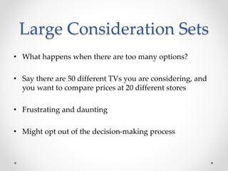 Large Consideration Sets
• What happens when there are too many options?
• Say there are 50 different TVs you are considering, and
you want to compare prices at 20 different stores
• Frustrating and daunting
• Might opt out of the decision-making process
 