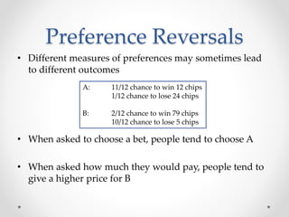 Preference Reversals
• Different measures of preferences may sometimes lead
to different outcomes
• When asked to choose a bet, people tend to choose A
• When asked how much they would pay, people tend to
give a higher price for B
A: 11/12 chance to win 12 chips
1/12 chance to lose 24 chips
B: 2/12 chance to win 79 chips
10/12 chance to lose 5 chips
 
