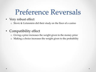 Preference Reversals
• Very robust effect
o Slovic & Lictenstein did their study on the floor of a casino
• Compatibility effect
o Giving a price increases the weight given to the money prize
o Making a choice increases the weight given to the probability
 