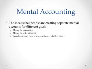 Mental Accounting
• The idea is that people are creating separate mental
accounts for different goals
o Money for necessities
o Money for entertainment
o Spending money from one account does not affect others
 
