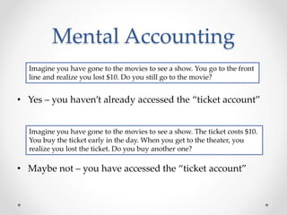 Mental Accounting
• Yes – you haven’t already accessed the “ticket account”
• Maybe not – you have accessed the “ticket account”
Imagine you have gone to the movies to see a show. You go to the front
line and realize you lost $10. Do you still go to the movie?
Imagine you have gone to the movies to see a show. The ticket costs $10.
You buy the ticket early in the day. When you get to the theater, you
realize you lost the ticket. Do you buy another one?
 