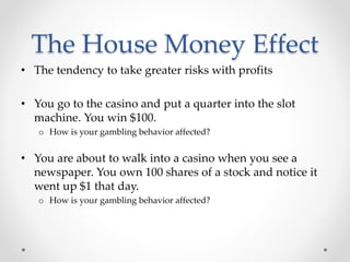 The House Money Effect
• The tendency to take greater risks with profits
• You go to the casino and put a quarter into the slot
machine. You win $100.
o How is your gambling behavior affected?
• You are about to walk into a casino when you see a
newspaper. You own 100 shares of a stock and notice it
went up $1 that day.
o How is your gambling behavior affected?
 