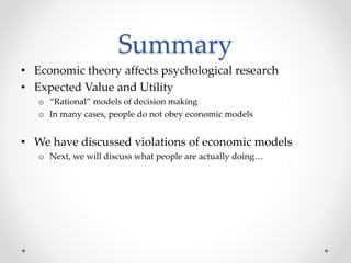 Summary
• Economic theory affects psychological research
• Expected Value and Utility
o “Rational” models of decision making
o In many cases, people do not obey economic models
• We have discussed violations of economic models
o Next, we will discuss what people are actually doing…
 