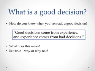 What is a good decision?
• How do you know when you’ve made a good decision?
• What does this mean?
• Is it true – why or why not?
“Good decisions come from experience,
and experience comes from bad decisions.”
 